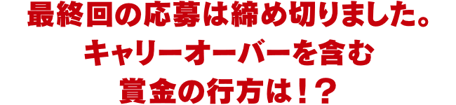 最終回の応募は締め切りました。キャリーオーバーを含む賞金の行方は！？