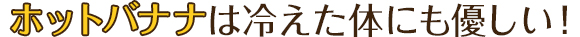 ホットバナナは冷えた体にも優しい！